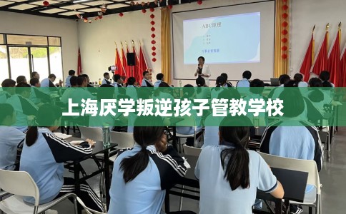 上海厌学叛逆孩子管教学校