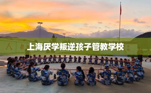 上海厌学叛逆孩子管教学校