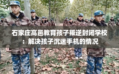 石家庄高邑教育孩子叛逆封闭学校：解决孩子沉迷手机的情况