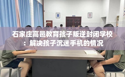 石家庄高邑教育孩子叛逆封闭学校：解决孩子沉迷手机的情况
