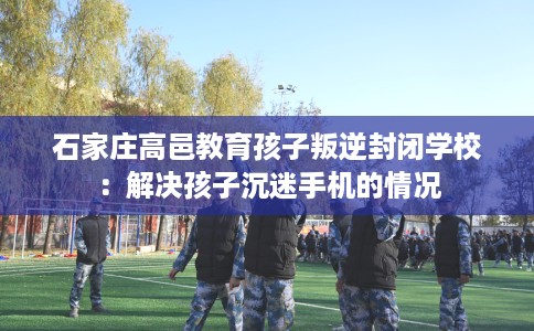 石家庄高邑教育孩子叛逆封闭学校：解决孩子沉迷手机的情况