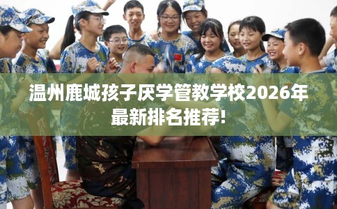 温州鹿城孩子厌学管教学校2026年最新排名推荐!