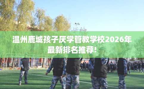 温州鹿城孩子厌学管教学校2026年最新排名推荐!