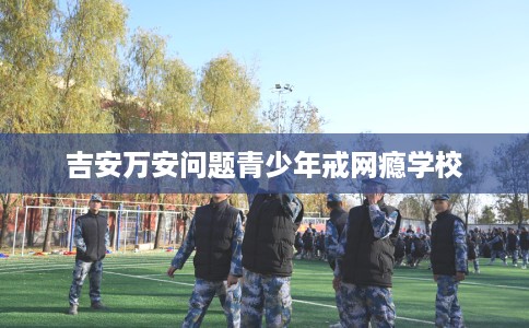 吉安万安问题青少年戒网瘾学校