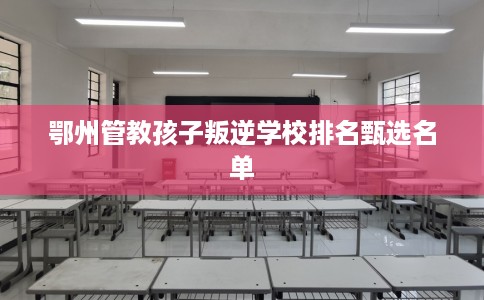 鄂州管教孩子叛逆学校排名甄选名单