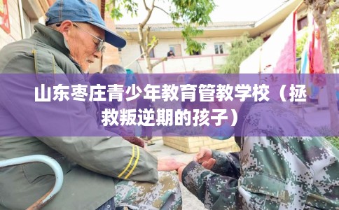 山东枣庄青少年教育管教学校（拯救叛逆期的孩子）