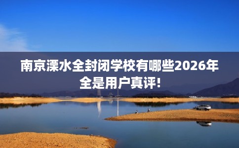 南京溧水全封闭学校有哪些2026年全是用户真评!