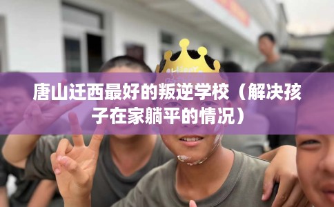 唐山迁西最好的叛逆学校（解决孩子在家躺平的情况）