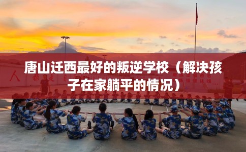 唐山迁西最好的叛逆学校（解决孩子在家躺平的情况）