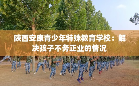 陕西安康青少年特殊教育学校：解决孩子不务正业的情况