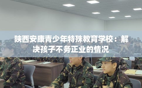 陕西安康青少年特殊教育学校：解决孩子不务正业的情况