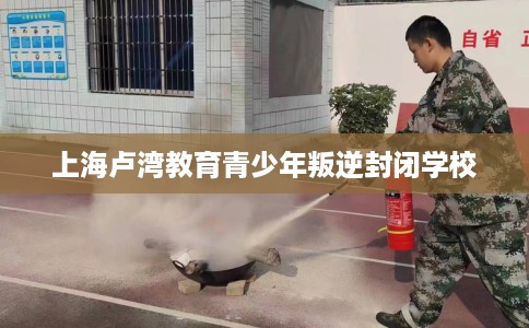 上海卢湾教育青少年叛逆封闭学校