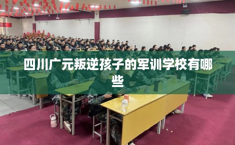 四川广元叛逆孩子的军训学校有哪些