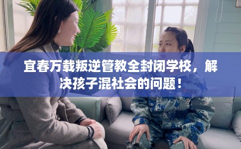 宜春万载叛逆管教全封闭学校，解决孩子混社会的问题！