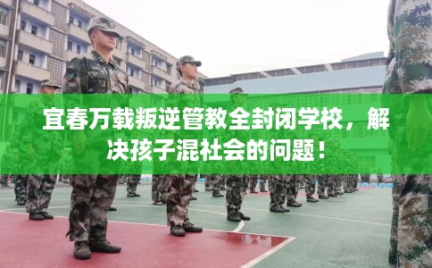 宜春万载叛逆管教全封闭学校，解决孩子混社会的问题！