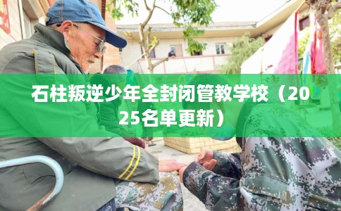 石柱叛逆少年全封闭管教学校（2025名单更新）