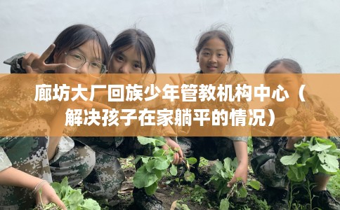 廊坊大厂回族少年管教机构中心（解决孩子在家躺平的情况）