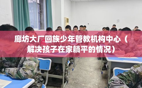 廊坊大厂回族少年管教机构中心（解决孩子在家躺平的情况）