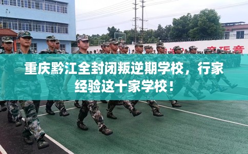 重庆黔江全封闭叛逆期学校，行家经验这十家学校！