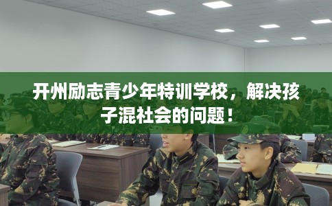 开州励志青少年特训学校，解决孩子混社会的问题！
