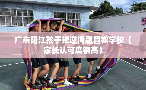 广东阳江孩子叛逆问题管教学校（家长认可度很高）