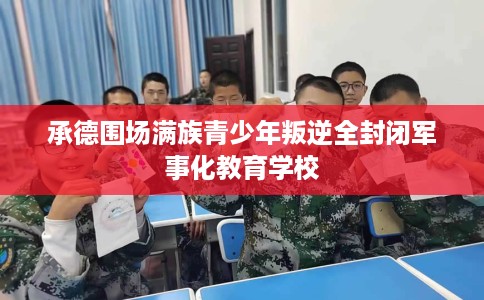 承德围场满族青少年叛逆全封闭军事化教育学校