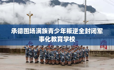 承德围场满族青少年叛逆全封闭军事化教育学校
