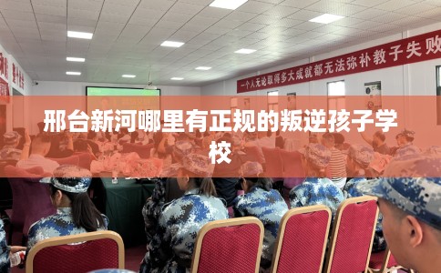 邢台新河哪里有正规的叛逆孩子学校