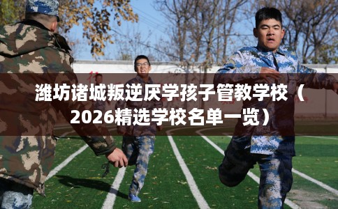 潍坊诸城叛逆厌学孩子管教学校（2026精选学校名单一览）