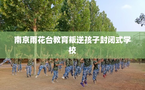 南京雨花台教育叛逆孩子封闭式学校