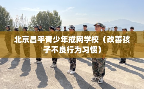 北京昌平青少年戒网学校（改善孩子不良行为习惯）
