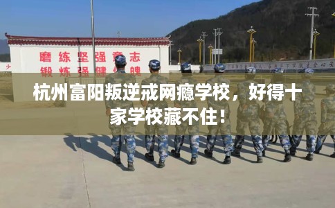 杭州富阳叛逆戒网瘾学校，好得十家学校藏不住！