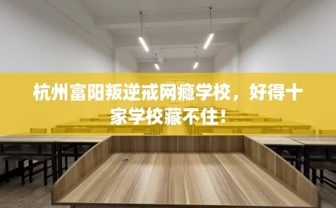 杭州富阳叛逆戒网瘾学校，好得十家学校藏不住！