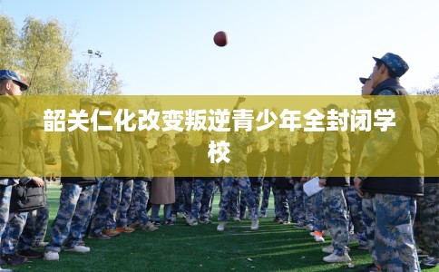 韶关仁化改变叛逆青少年全封闭学校