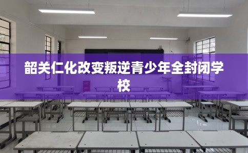 韶关仁化改变叛逆青少年全封闭学校