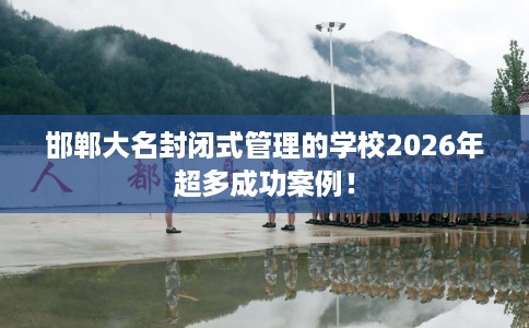 邯郸大名封闭式管理的学校2026年超多成功案例！