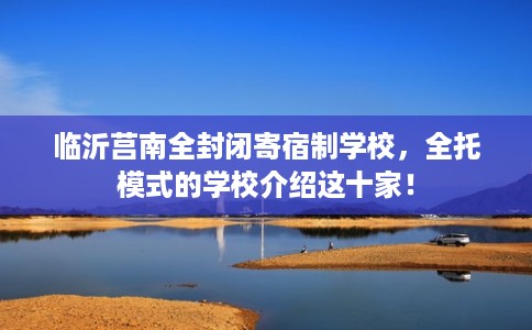 临沂莒南全封闭寄宿制学校，全托模式的学校介绍这十家！