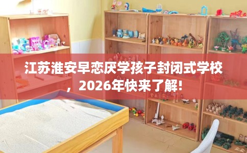 江苏淮安早恋厌学孩子封闭式学校，2026年快来了解!