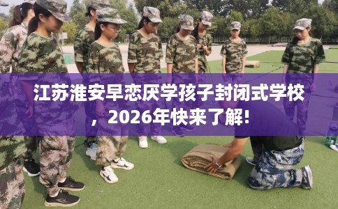 江苏淮安早恋厌学孩子封闭式学校，2026年快来了解!