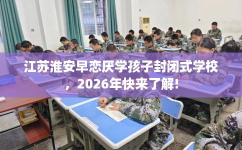 江苏淮安早恋厌学孩子封闭式学校，2026年快来了解!
