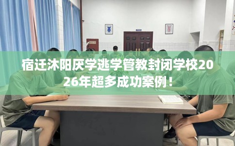 宿迁沐阳厌学逃学管教封闭学校2026年超多成功案例！