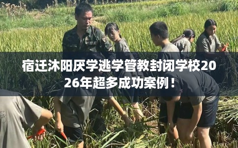 宿迁沐阳厌学逃学管教封闭学校2026年超多成功案例！