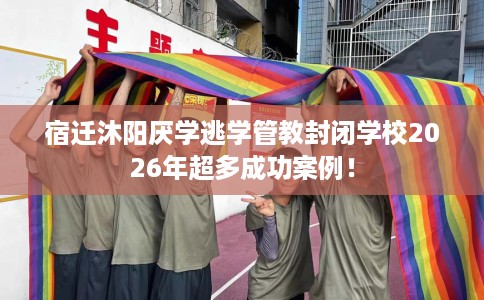 宿迁沐阳厌学逃学管教封闭学校2026年超多成功案例！