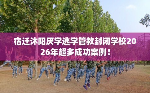 宿迁沐阳厌学逃学管教封闭学校2026年超多成功案例！