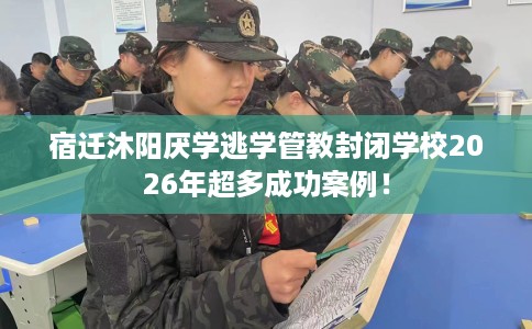 宿迁沐阳厌学逃学管教封闭学校2026年超多成功案例！