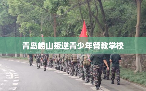 青岛崂山叛逆青少年管教学校