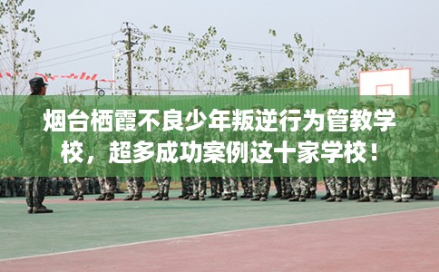 烟台栖霞不良少年叛逆行为管教学校，超多成功案例这十家学校！