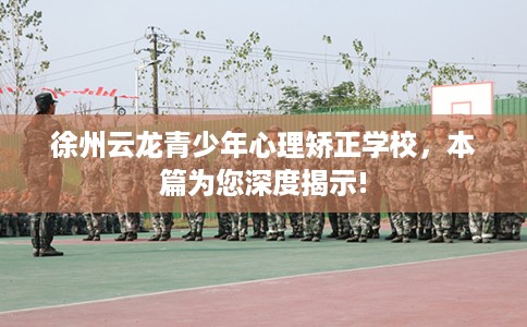 徐州云龙青少年心理矫正学校，本篇为您深度揭示!