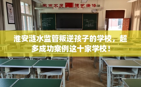淮安涟水监管叛逆孩子的学校，超多成功案例这十家学校！