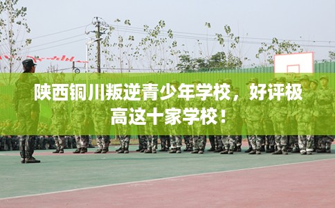 陕西铜川叛逆青少年学校，好评极高这十家学校！